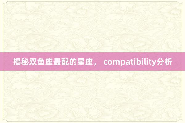 揭秘双鱼座最配的星座， compatibility分析