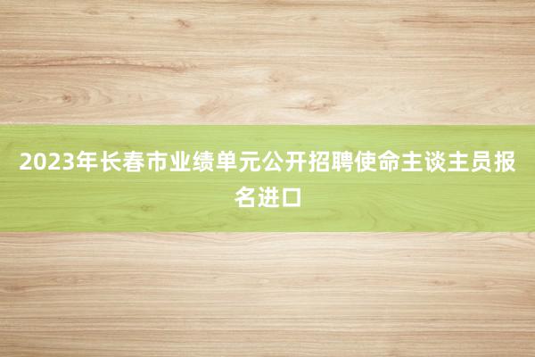 2023年长春市业绩单元公开招聘使命主谈主员报名进口