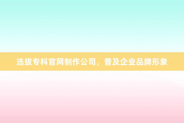 选拔专科官网制作公司，普及企业品牌形象