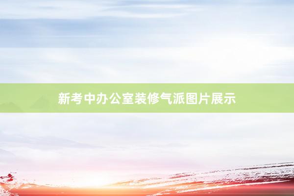 新考中办公室装修气派图片展示