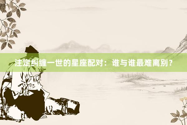 注定纠缠一世的星座配对：谁与谁最难离别？