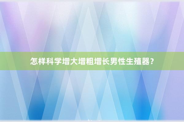 怎样科学增大增粗增长男性生殖器？