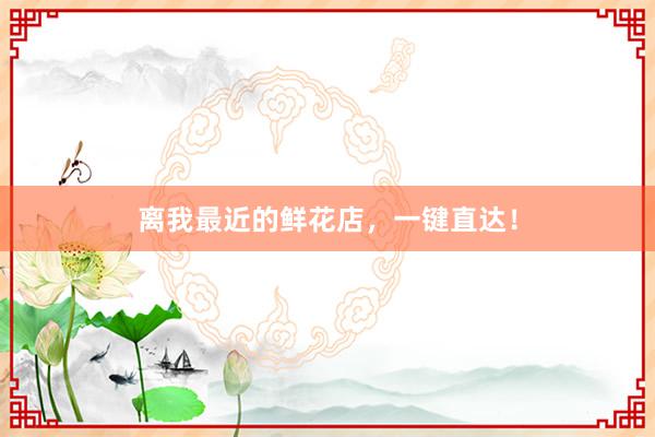 离我最近的鲜花店，一键直达！