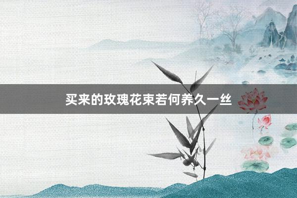 买来的玫瑰花束若何养久一丝